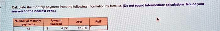 Calculate the monthly payment from the following information by formula. (Do not round intermediate calculations. Round your answer to the nearest cent.)
Number of monthly
payments
48
Amount
financed
4,530
APR
12.0%
PMT