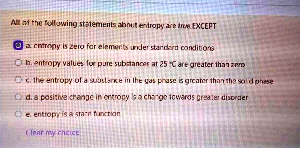 All of the following statements about entropy are true EXCEPT
a. entropy is zero for elements under standard conditions
b. entropy values for pure substances at 25 °C are greater than zero
c. the entropy of a substance in the gas phase is greater than the solid phase
d. a positive change in entropy is a change towards greater disorder
e. entropy is a state function