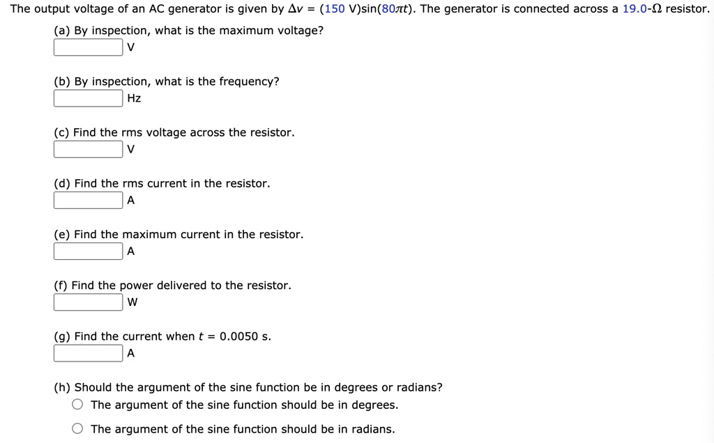 The output voltage of an AC generator is given by ?v = (150 V)sin(80?t). The generator is connected across a 19.0-? resistor.
(a) By inspection, what is the maximum voltage?
V
(b) By inspection, what is the frequency?
Hz
(c) Find the rms voltage across the resistor.
V
(d) Find the rms current in the resistor.
A
(e) Find the maximum current in the resistor.
A
(f) Find the power delivered to the resistor.
W
(g) Find the current when t = 0.0050 s.
A
(h) Should the argument of the sine function be in degrees or radians?
The argument of the sine function should be in degrees.
The argument of the sine function should be in radians.
