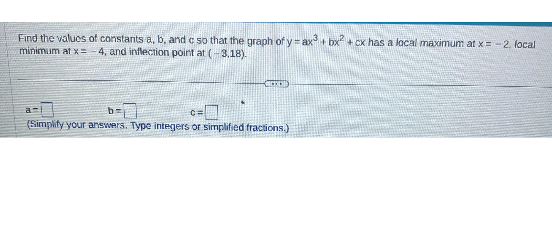 Find the values of constants a, b, and c so that the graph of y=a x^3+b x^2+c x has a local maximum at x=-2, local minimum at x=-4, and inflection point at (-3,18).

    a=□=□   c=□

(Simplify your answers. Type integers or simplified fractions.)