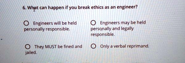 6. What can happen if you break ethics as an engineer?

Engineers will be held personally responsible.
Engineers may be held personally and legally responsible.
They MUST be fined and jailed.
Only a verbal reprimand.
