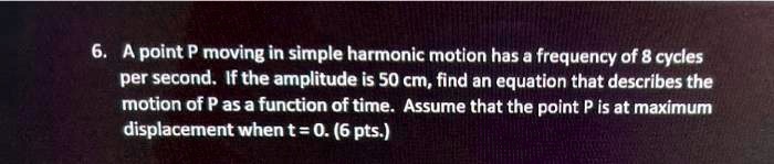 6. A point P moving in simple harmonic motion has a frequency of 8 cycles per second. If the amplitude is 50 cm, find an equation that describes the motion of P as a function of time. Assume that the point P is at maximum displacement when t = 0. (6 pts.)