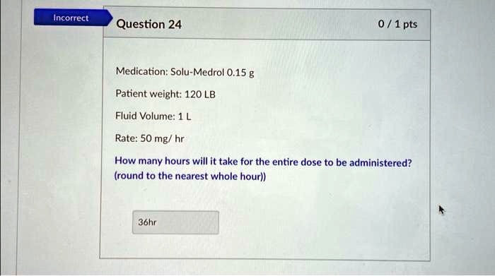 Incorrect
Question 24
0 / 1 pts
Medication: Solu-Medrol 0.15 g
Patient weight: 120 LB
Fluid Volume: 1 L
Rate: 50 mg/hr
How many hours will it take for the entire dose to be administered?
(round to the nearest whole hour)
36hr