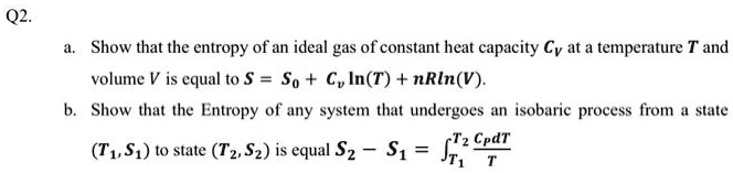 Q2.
a. Show that the entropy of an ideal gas of constant heat capacity Cv at a temperature T and
volume V is equal to S = S0 + Cv ln(T) + nRln(V).
b. Show that the Entropy of any system that undergoes an isobaric process from a state
(T1, S1) to state (T2, S2) is equal S2 - S1 = ∫T1^T2(Cp dT)/(T)