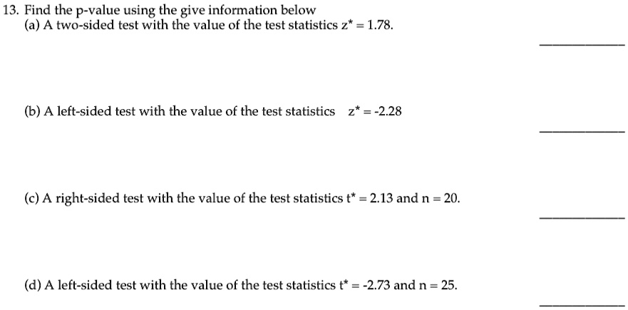 13. Find the p-value using the give information below
(a) A two-sided test with the value of the test statistics z^* = 1.78.
(b) A left-sided test with the value of the test statistics z^* = -2.28
(c) A right-sided test with the value of the test statistics t^* = 2.13 and n = 20.
(d) A left-sided test with the value of the test statistics t^* = -2.73 and n = 25.