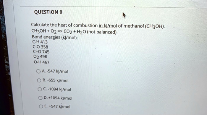 Calculate the heat of combustion in kJ/mol of methanol (CH3OH). CH3OH + O2 => CO2 + H2O (not balanced) Bond energies (kJ/mol): C-H 413 C-O 358 C=O 745 O2 498 O-H 467 A. -547 kJ/mol B. -655 kJ/mol C. -1094 kJ/mol D. +1094 kJ/mol E. +547 kJ/mol