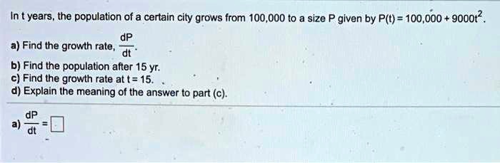 In t years, the population of a certain city grows from 100,000 to a size P given by P(t) = 100,000 + 9000t^2.
a) Find the growth rate, dP/dt.
b) Find the population after 15 yr.
c) Find the growth rate at t = 15.
d) Explain the meaning of the answer to part (c).
a) dP/dt =