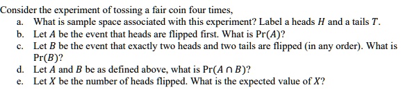 Consider the experiment of tossing a fair coin four times,
a. What is sample space associated with this experiment? Label a heads H and a tails T.
b. Let A be the event that heads are flipped first. What is Pr(A)?
c. Let B be the event that exactly two heads and two tails are flipped (in any order). What is Pr(B)?
d. Let A and B be as defined above, what is Pr(A ? B)?
e. Let X be the number of heads flipped. What is the expected value of X?