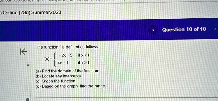 Online (286) Summer2023
The function f is defined as follows.
 -2x + 5     if  x < 1
 4x - 1     if  x ≥1 
(a) Find the domain of the function.
(b) Locate any intercepts.
(c) Graph the function.
(d) Based on the graph, find the range.
Question 10 of 10