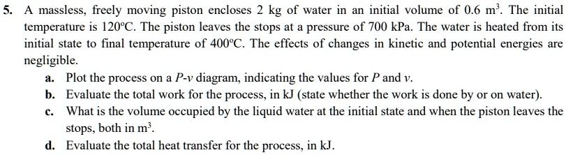 5. A massless, freely moving piston encloses 2 kg of water in an initial volume of 0.6 m³. The initial temperature is 120°C. The piston leaves the stops at a pressure of 700 kPa. The water is heated from its initial state to final temperature of 400°C. The effects of changes in kinetic and potential energies are negligible.
a. Plot the process on a P-v diagram, indicating the values for P and v.
b. Evaluate the total work for the process, in kJ (state whether the work is done by or on water).
c. What is the volume occupied by the liquid water at the initial state and when the piston leaves the stops, both in m³.
d. Evaluate the total heat transfer for the process, in kJ.
