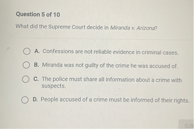 Question 5 of 10
What did the Supreme Court decide in Miranda v. Arizona?
A. Confessions are not reliable evidence in criminal cases.
B. Miranda was not guilty of the crime he was accused of.
C. The police must share all information about a crime with suspects.
D. People accused of a crime must be informed of their rights.