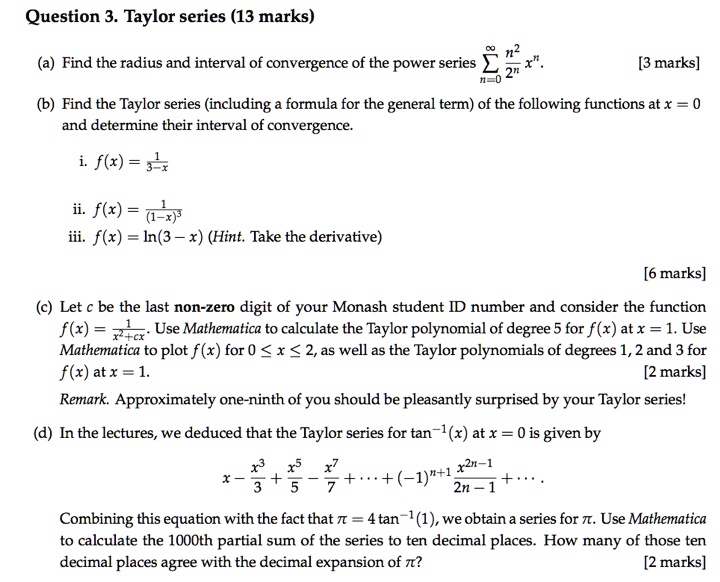 Question 3. Taylor series (13 marks)

(a) Find the radius and interval of convergence of the power series ?n=0^? racn^22^n x^n. [3 marks]

(b) Find the Taylor series (including a formula for the general term) of the following functions at x = 0 and determine their interval of convergence.

i. f(x) = rac13-x

ii. f(x) = rac1(1-x)^3
iii. f(x) = ln(3 - x) (Hint. Take the derivative)

[6 marks]

(c) Let c be the last non-zero digit of your Monash student ID number and consider the function f(x) = rac1x^2+cx. Use Mathematica to calculate the Taylor polynomial of degree 5 for f(x) at x = 1. Use Mathematica to plot f(x) for 0 ? x ? 2, as well as the Taylor polynomials of degrees 1, 2 and 3 for f(x) at x = 1. [2 marks]

Remark. Approximately one-ninth of you should be pleasantly surprised by your Taylor series!

(d) In the lectures, we deduced that the Taylor series for tan^-1(x) at x = 0 is given by

x - racx^33 + racx^55 - racx^77 + ? + (-1)^n+1 racx^2n-12n-1 + ?.

Combining this equation with the fact that ? = 4 tan^-1(1), we obtain a series for ?. Use Mathematica to calculate the 1000th partial sum of the series to ten decimal places. How many of those ten decimal places agree with the decimal expansion of ?? [2 marks]