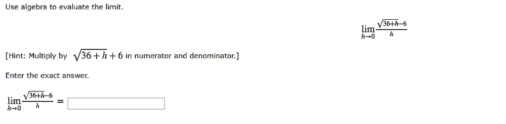Use algebra to evaluate the limit.
limh ? 0 ?(36+h)-6 / h
[Hint: Multiply by ?(36+h)+6 in numerator and denominator.]
Enter the exact answer.
limh ? 0 ?(36+h)-6 / h =