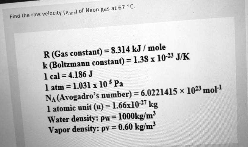 Find the rms velocity (vrms) of Neon gas at 67 °C.

R (Gas constant) = 8.314 kJ / mole
k (Boltzmann constant) = 1.38 x 10^-23 J/K
1 cal = 4.186 J
1 atm = 1.031 x 10^5 Pa
NA (Avogadro’s number) = 6.0221415 × 10^23 mol^-1
1 atomic unit (u) = 1.66x10^-27 kg
Water density: pw = 1000kg/m³
Vapor density: pv = 0.60 kg/m³