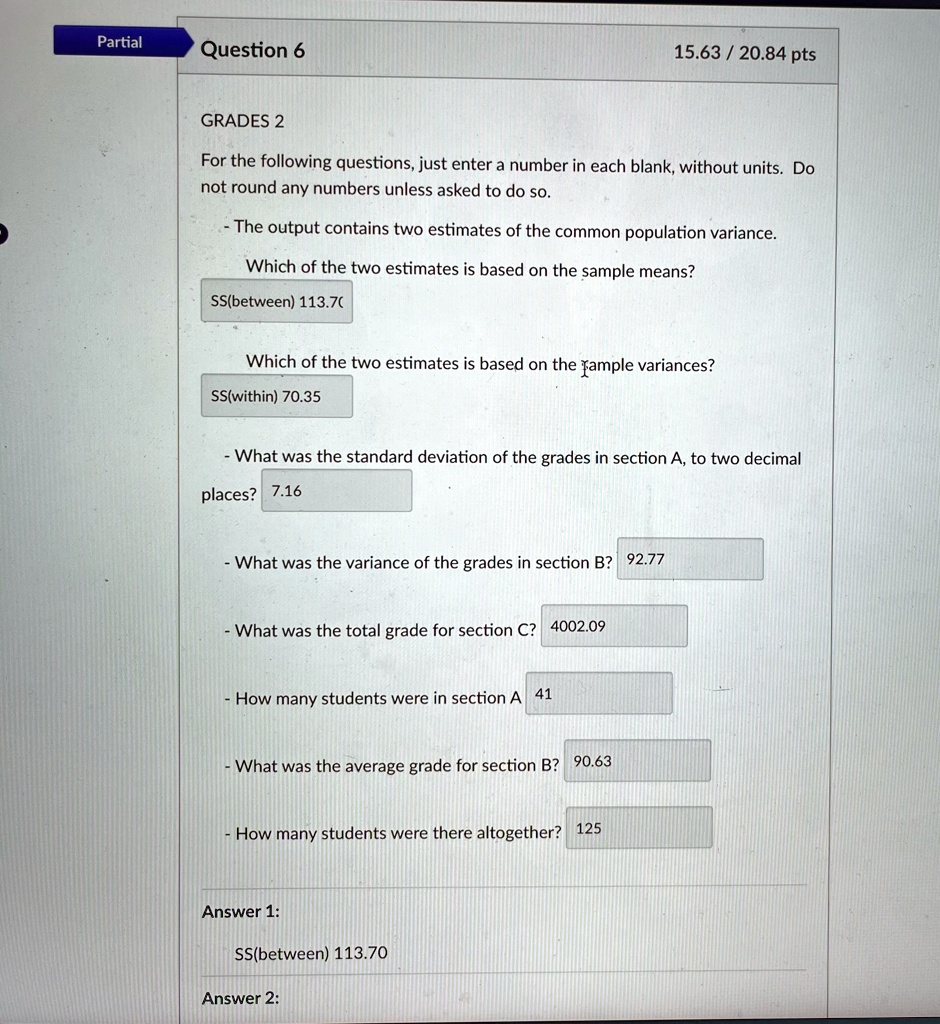 Partial
Question 6
15.63 / 20.84 pts
GRADES 2
For the following questions, just enter a number in each blank, without units. Do
not round any numbers unless asked to do so.
- The output contains two estimates of the common population variance.
Which of the two estimates is based on the sample means?
SS(between) 113.70
Which of the two estimates is based on the sample variances?
SS(within) 70.35
- What was the standard deviation of the grades in section A, to two decimal
places? 7.16
- What was the variance of the grades in section B? 92.77
- What was the total grade for section C? 4002.09
- How many students were in section A 41
- What was the average grade for section B? 90.63
- How many students were there altogether? 125
Answer 1:
SS(between) 113.70
Answer 2: