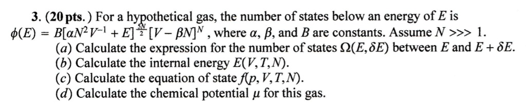 3. (20 pts.) For a hypothetical gas, the number of states below an energy of E is ϕ(E) = B[aN^2V^-1 + E]^(5N)/(2)[V - β N]^N, where a, β, and B are constants. Assume N >>> 1.
(a) Calculate the expression for the number of states Ω(E, δ E) between E and E + δ E.
(b) Calculate the internal energy E(V, T, N).
(c) Calculate the equation of state f(p, V, T, N).
(d) Calculate the chemical potential μ for this gas.