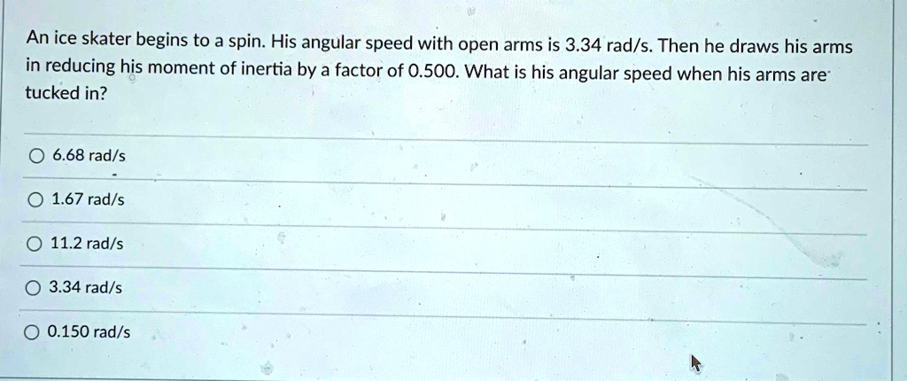 An ice skater begins to a spin. His angular speed with open arms is 3.34 rad/s. Then he draws his arms in reducing his moment of inertia by a factor of 0.500. What is his angular speed when his arms are tucked in?
6.68 rad/s
1.67 rad/s
11.2 rad/s
3.34 rad/s
0.150 rad/s