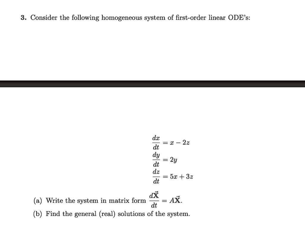 3. Consider the following homogeneous system of first-order linear ODE's:

dx/dt = x - 2z
dy/dt = 2y
dz/dt = 5x + 3z

(a) Write the system in matrix form dX/dt = AX.
(b) Find the general (real) solutions of the system.
