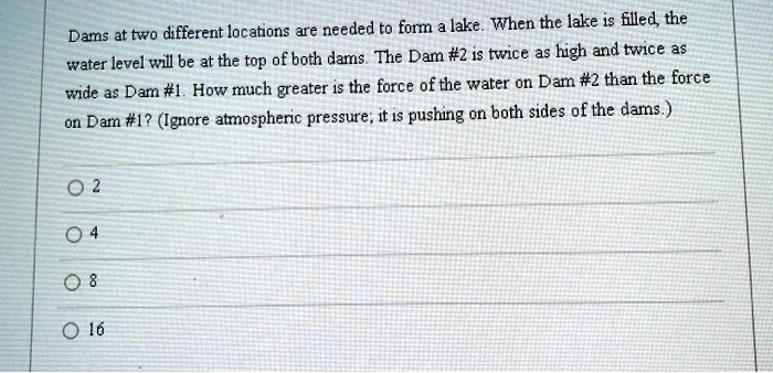 Dams at two different locations are needed to form a lake. When the lake is filled, the water level will be at the top of both dams. The Dam #2 is twice as high and twice as wide as Dam #1. How much greater is the force of the water on Dam #2 than the force on Dam #1? (Ignore atmospheric pressure; it is pushing on both sides of the dams.)
2
4
8
16