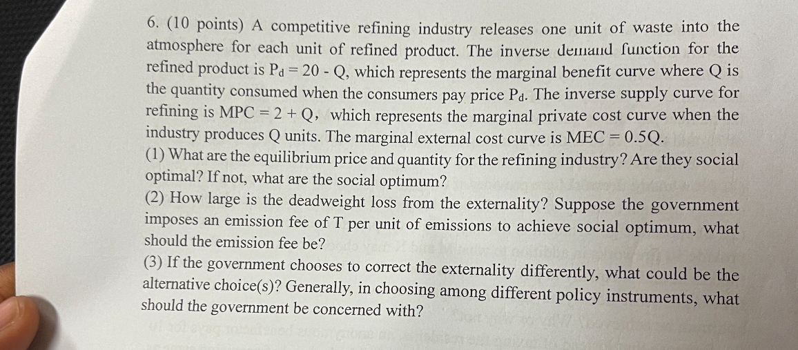 6. (10 points) A competitive refining industry releases one unit of waste into the atmosphere for each unit of refined product. The inverse demand function for the refined product is Pd = 20 - Q, which represents the marginal benefit curve where Q is the quantity consumed when the consumers pay price Pd. The inverse supply curve for refining is MPC = 2 + Q, which represents the marginal private cost curve when the industry produces Q units. The marginal external cost curve is MEC = 0.5Q.
(1) What are the equilibrium price and quantity for the refining industry? Are they social optimal? If not, what are the social optimum?
(2) How large is the deadweight loss from the externality? Suppose the government imposes an emission fee of T per unit of emissions to achieve social optimum, what should the emission fee be?
(3) If the government chooses to correct the externality differently, what could be the alternative choice(s)? Generally, in choosing among different policy instruments, what should the government be concerned with?