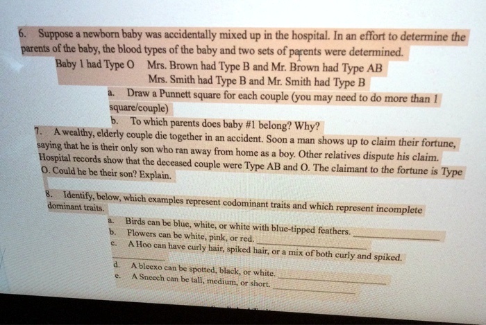 6. Suppose a newborn baby was accidentally mixed up in the hospital. In an effort to determine the parents of the baby, the blood types of the baby and two sets of parents were determined. Baby 1 had Type O Mrs. Brown had Type B and Mr. Brown had Type AB Mrs. Smith had Type B and Mr. Smith had Type B a. Draw a Punnett square for each couple (you may need to do more than 1 square/couple) b. To which parents does baby #1 belong? Why? 7. A wealthy, elderly couple die together in an accident. Soon a man shows up to claim their fortune, saying that he is their only son who ran away from home as a boy. Other relatives dispute his claim. Hospital records show that the deceased couple were Type AB and O. The claimant to the fortune is Type O. Could he be their son? Explain. 8. Identify, below, which examples represent codominant traits and which represent incomplete dominant traits. a. Birds can be blue, white, or white with blue-tipped feathers. b. Flowers can be white, pink, or red. c. A Hoo can have curly hair, spiked hair, or a mix of both curly and spiked. d. A bleexo can be spotted, black, or white. e. A Sneech can be tall, medium, or short.