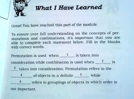 What I Have Learned
Great! You have reached this part of the module.
To ensure your full understanding on the concepts of permutations and combinations, it's important that you are able to complete each statement below. Fill in the blanks with correct words.
Permutation is used when 1 is taken into consideration while combination is used when 2 is 3 taken into consideration. Permutation refers to the 4 of objects in a definite 5 while 6 refers to groupings of objects in which order is not important.