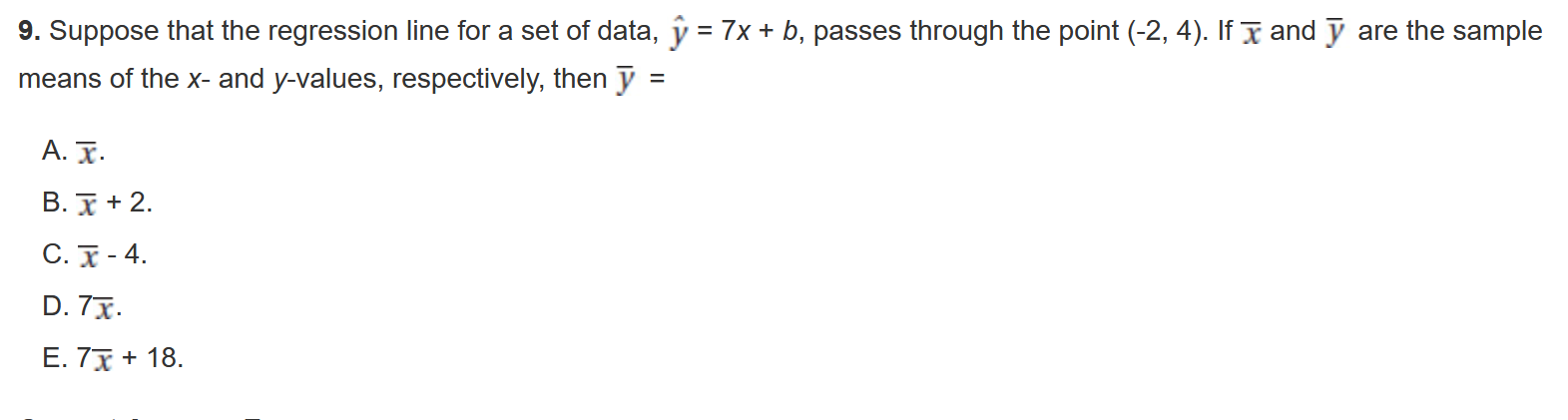 9. Suppose that the regression line for a set of data, ? = 7x + b, passes through the point (-2, 4). If x? and y? are the sample means of the x- and y-values, respectively, then y? =

A. x?.
B. x? + 2.
C. x? - 4.
D. 7x?.
E. 7x? + 18.