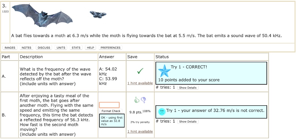 3.
1323
A bat flies towards a moth at 6.3 m/s while the moth is flying towards the bat at 5.5 m/s. The bat emits a sound wave of 50.4 kHz.
IMAGES NOTES DISCUSS UNITS STATS HELP PREFERENCES
Part
Description
Answer
A.
What is the frequency of the wave
detected by the bat after the wave
reflects off the moth?
(include units with answer)
A: 54.02
kHz
C: 53.99
kHz
Save
Status
Try 1 - CORRECT!
1 hint available
10 points added to your score
#tries: 1 Show Details
B.
After enjoying a tasty meal of the
first moth, the bat goes after
another moth. Flying with the same
speed and emitting the same
frequency, this time the bat detects
a reflected frequency of 56.3 kHz.
How fast is the second moth
moving?
(include units with answer)
Format Check
OK - using first
value as 32.8
m/s
Try 1 - your answer of 32.76 m/s is not correct.
9.8 pts. 108%
2% try penalty
#tries: 1 Show Details
1 hint available