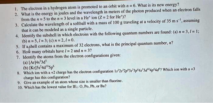 1. The electron in a hydrogen atom is promoted to an orbit with n = 6. What is its new energy?
2. What is the energy in joules and the wavelength in meters of the photon produced when an electron falls
from the n = 5 to the n = 3 level in a He^+ ion (Z = 2 for He^+)?
3. Calculate the wavelength of a softball with a mass of 100 g traveling at a velocity of 35 m s^-1, assuming
that it can be modeled as a single particle.
4. Identify the subshell in which electrons with the following quantum numbers are found: (a) n = 3, l = 1;
(b) n = 5, l = 3; (c) n = 2, l = 0.
5. If a shell contains a maximum of 32 electrons, what is the principal quantum number, n?
6. How many orbitals have l = 2 and n = 3?
7. Identify the atoms from the electron configurations given:
(a) [Ar]4s^23d^5
(b) [Kr]5s^24d^105p^6
8. Which ion with a +2 charge has the electron configuration 1s^22s^22p^63s^23p^64s^23d^104p^64d^7? Which ion with a +3
charge has this configuration?
9. Give an example of an atom whose size is smaller than fluorine.
10. Which has the lowest value for IE: O, Po, Pb, or Ba?