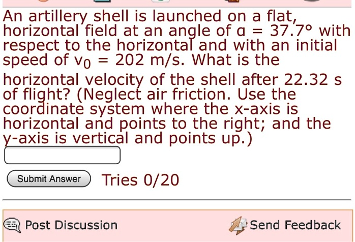 An artillery shell is launched on a flat, horizontal field at an angle of ? = 37.7° with respect to the horizontal and with an initial speed of v0 = 202 m/s. What is the horizontal velocity of the shell after 22.32 s of flight? (Neglect air friction. Use the coordinate system where the x-axis is horizontal and points to the right; and the y-axis is vertical and points up.)