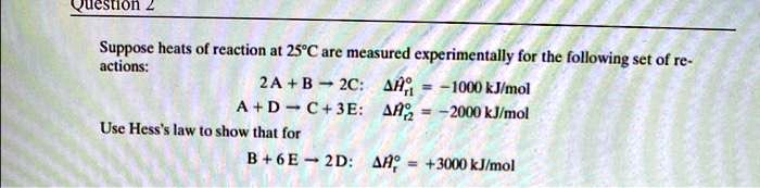 Suppose heats of reaction at 25°C are measured experimentally for the following set of reactions:
2 A + B ? 2C: ??°r1 = -1000 kJ/mol
A + D ? C + 3 E: ??°r2 = -2000 kJ/mol
Use Hess's law to show that for
B + 6 E ? 2 D: ??°r = +3000 kJ/mol