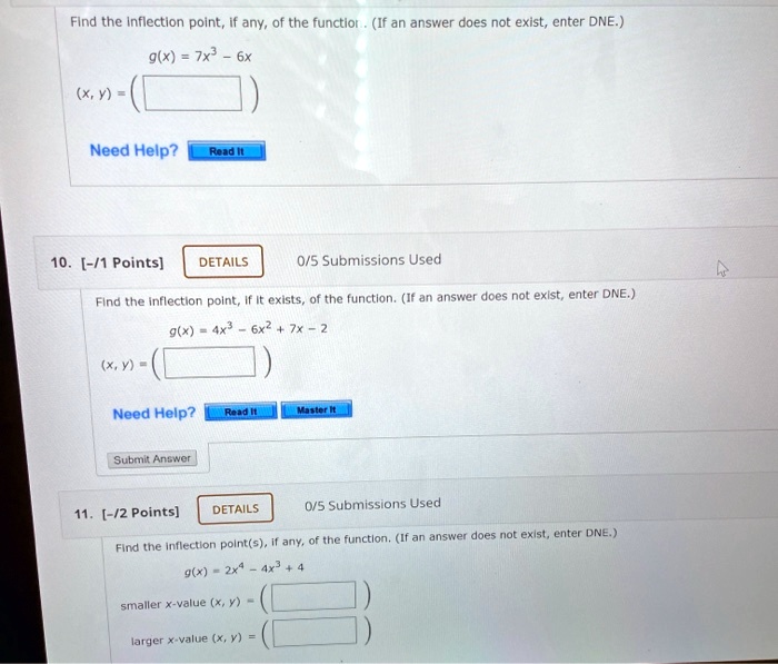 Find the inflection point, if any, of the function. (If an answer does not exist, enter DNE.)
g(x) = 7x^3 - 6x
(x, y) = (

10. [-/1 Points]
DETAILS
0/5 Submissions Used
Find the inflection point, if it exists, of the function. (If an answer does not exist, enter DNE.)
g(x) = 4x^3 - 6x^2 + 7x - 2
(x, y) = (

11. [-/2 Points]
DETAILS
0/5 Submissions Used
Find the inflection point(s), if any, of the function. (If an answer does not exist, enter DNE.)
g(x) = 2x^4 - 4x^3 + 4
smaller x-value (x, y) = (
larger x-value (x, y) = (