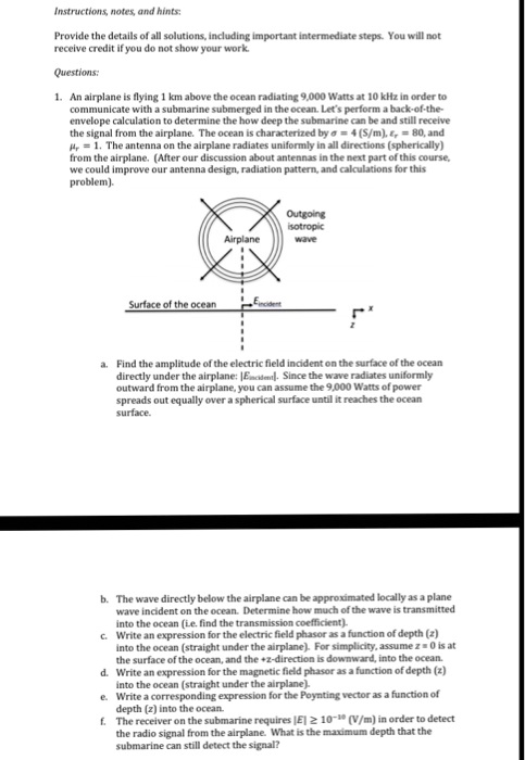 Instructions, notes, and hints:
Provide the details of all solutions, including important intermediate steps. You will not
receive credit if you do not show your work.
Questions:
1. An airplane is flying 1 km above the ocean radiating 9,000 Watts at 10 kHz in order to
communicate with a submarine submerged in the ocean. Let's perform a back-of-the-
envelope calculation to determine the how deep the submarine can be and still receive
the signal from the airplane. The ocean is characterized by sigma = 4 (S/m), epsilonr = 80, and
mur = 1. The antenna on the airplane radiates uniformly in all directions (spherically)
from the airplane. (After our discussion about antennas in the next part of this course,
we could improve our antenna design, radiation pattern, and calculations for this
problem).
Airplane
Surface of the ocean
Eincident
Outgoing
isotropic
wave
a. Find the amplitude of the electric field incident on the surface of the ocean
directly under the airplane: |Eincident|. Since the wave radiates uniformly
outward from the airplane, you can assume the 9,000 Watts of power
spreads out equally over a spherical surface until it reaches the ocean
surface.
b. The wave directly below the airplane can be approximated locally as a plane
wave incident on the ocean. Determine how much of the wave is transmitted
into the ocean (i.e. find the transmission coefficient).
c. Write an expression for the electric field phasor as a function of depth (z)
into the ocean (straight under the airplane). For simplicity, assume z = 0 is at
the surface of the ocean, and the +z-direction is downward, into the ocean.
d. Write an expression for the magnetic field phasor as a function of depth (z)
into the ocean (straight under the airplane).
e. Write a corresponding expression for the Poynting vector as a function of
depth (z) into the ocean.
f. The receiver on the submarine requires |E| ge 10^-10 (V/m) in order to detect
the radio signal from the airplane. What is the maximum depth that the
submarine can still detect the signal?