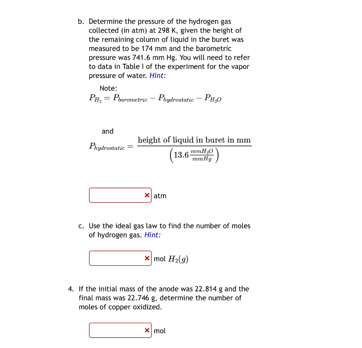 b. Determine the pressure of the hydrogen gas collected (in atm) at ( 298 mathrm K ), given the height of the remaining column of liquid in the buret was measured to be ( 174 mathrm mm ) and the barometric pressure was ( 741.6 mathrm mm mathrmHg ). You will need to refer to data in Table I of the experiment for the vapor pressure of water. Hint:
Note:
[
PmathrmH2=P	ext barometric -P	ext hydrostatic -PmathrmH2 mathrmO
]
and
[
P	ext hydrostatic =frac	ext  height of liquid in buret in  mathrmmmleft(13.6 fracmathrmmmH2 mathrmOmathrmmmHgight)
]
atm
c. Use the ideal gas law to find the number of moles of hydrogen gas. Hint:
[
mathrmmol mathrmH2(g)
]
4. If the initial mass of the anode was ( 22.814 mathrm g ) and the final mass was ( 22.746 mathrm g ), determine the number of moles of copper oxidized.
mol