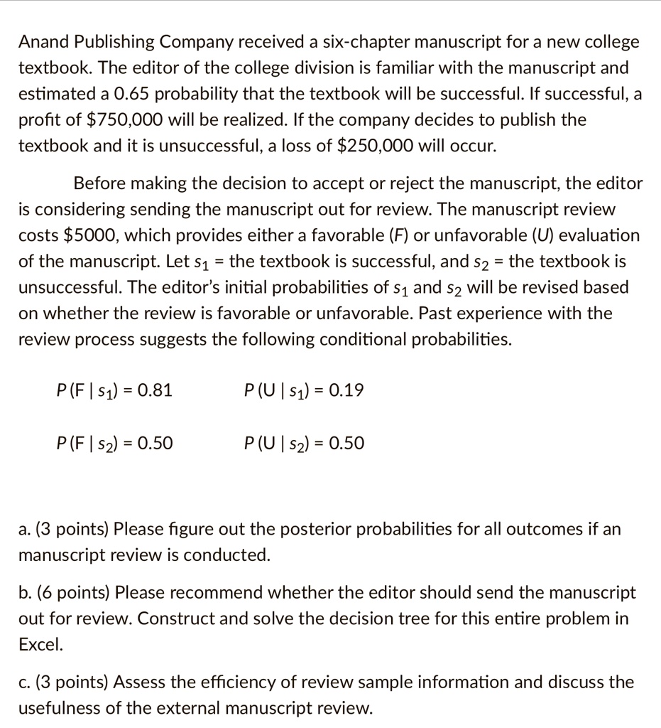 Anand Publishing Company received a six-chapter manuscript for a new college
textbook. The editor of the college division is familiar with the manuscript and
estimated a 0.65 probability that the textbook will be successful. If successful, a
profit of 750,000 will be realized. If the company decides to publish the
textbook and it is unsuccessful, a loss of250,000 will occur.
Before making the decision to accept or reject the manuscript, the editor
is considering sending the manuscript out for review. The manuscript review
costs 5000, which provides either a favorable (F) or unfavorable (U) evaluation
of the manuscript. Lets1= the textbook is successful, ands2= the textbook is
unsuccessful. The editor's initial probabilities ofs1ands2will be revised based
on whether the review is favorable or unfavorable. Past experience with the
review process suggests the following conditional probabilities.P(F |s1) = 0.81P(U |s1) = 0.19P(F |s2) = 0.50P(U |s2) = 0.50a. (3 points) Please figure out the posterior probabilities for all outcomes if an
manuscript review is conducted.
b. (6 points) Please recommend whether the editor should send the manuscript
out for review. Construct and solve the decision tree for this entire problem in
Excel.
c. (3 points) Assess the efficiency of review sample information and discuss the
usefulness of the external manuscript review.