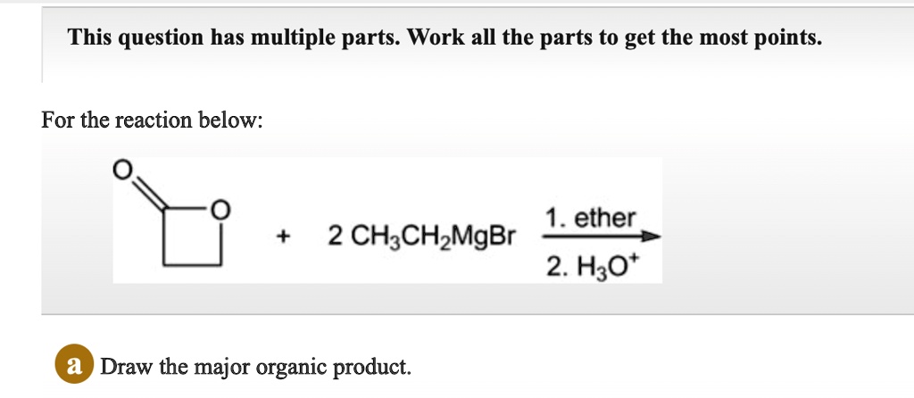 This question has multiple parts. Work all the parts to get the most points.
For the reaction below:
O
+
2 CH3CH2MgBr
1. ether
2. H3O+
a Draw the major organic product.