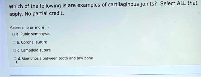 Which of the following is are examples of cartilaginous joints? Select ALL that apply. No partial credit.

Select one or more:
a. Pubic symphysis
b. Coronal suture
c. Lambdoid suture
d. Gomphosis between tooth and jaw bone