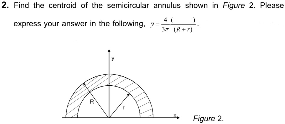 2. Find the centroid of the semicircular annulus shown in Figure 2. Please
express your answer in the following, y? = 4/3? ( ) / (R + r).
Figure 2.