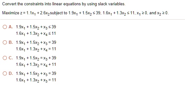 Convert the constraints into linear equations by using slack variables.
Maximize z = 1.1x1 + 2.6x2 subject to 1.9x1 + 1.5x2 ? 39, 1.6x1 + 1.3x2 ? 11, x1 ? 0, and x2 ? 0.
A. 1.9x1 + 1.5x2 + x3 ? 39
1.6x1 + 1.3x2 + x4 ? 11
B. 1.9x1 + 1.5x2 + x3 = 39
1.6x1 + 1.3x2 + x4 = 11
C. 1.9x1 + 1.5x2 = x3 + 39
1.6x1 + 1.3x2 = x4 + 11
D. 1.9x1 + 1.5x2 + x3 = 39
1.6x1 + 1.3x2 + x3 = 11