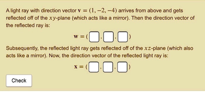 A light ray with direction vector v = (1, -2, -4) arrives from above and gets reflected off of the xy-plane (which acts like a mirror). Then the direction vector of the reflected ray is: w = ( , , ) Subsequently, the reflected light ray gets reflected off of the xz-plane (which also acts like a mirror). Now, the direction vector of the reflected light ray is: x = ( , , ) Check