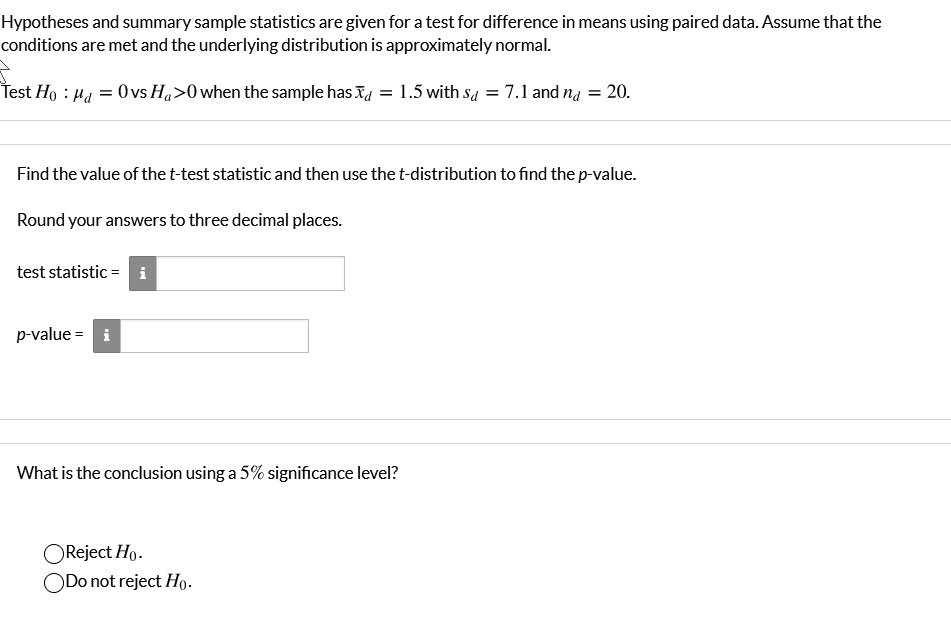 Hypotheses and summary sample statistics are given for a test for difference in means using paired data. Assume that the conditions are met and the underlying distribution is approximately normal.
Test H0 : mud = 0 vs Ha > 0 when the sample has arxd = 1.5 with sd = 7.1 and nd = 20.
Find the value of the t-test statistic and then use the t-distribution to find the p-value.
Round your answers to three decimal places.
test statistic = 
p-value = 
What is the conclusion using a 5% significance level?
Reject H0.
Do not reject H0.