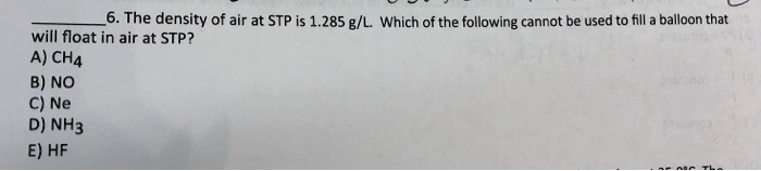 6. The density of air at STP is 1.285 g/L. Which of the following cannot be used to fill a balloon that will float in air at STP?
A) CH4
B) NO
C) Ne
D) NH3
E) HF