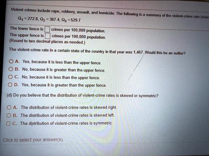 Violent crimes include rape, robbery, assault, and homicide. The following is a summary of the violent-crime rate
Q1 = 272.8, Q2 = 387.4, Q3 = 529.7
The lower fence is crimes per 100,000 population.
The upper fence is crimes per 100,000 population.
(Round to two decimal places as needed.)
The violent-crime rate in a certain state of the country in that year was 1,467. Would this be an outlier?
A. Yes, because it is less than the upper fence.
B. No, because it is greater than the upper fence.
C. No, because it is less than the upper fence.
D. Yes, because it is greater than the upper fence.
(d) Do you believe that the distribution of violent-crime rates is skewed or symmetric?
A. The distribution of violent-crime rates is skewed right.
B. The distribution of violent-crime rates is skewed left.
C. The distribution of violent-crime rates is symmetric.
Click to select your answer(s).