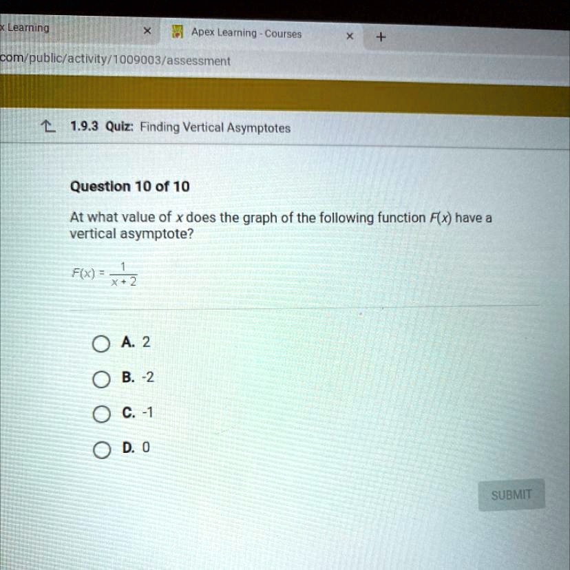 Question 10 of 10
At what value of x does the graph of the following function F(x) have a vertical asymptote?
F(x) = 1/(x + 2)
A. 2
B. -2
C. -1
D. 0