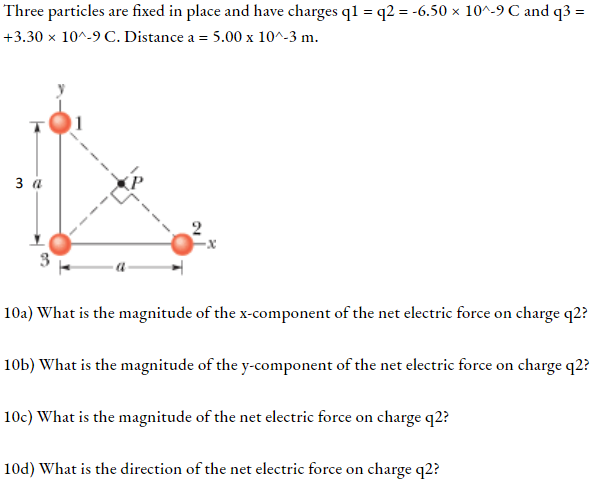 Three particles are fixed in place and have charges q1 = q2 = -6.50 × 10^-9 C and q3 = +3.30 × 10^-9 C. Distance a = 5.00 x 10^-3 m.

10a) What is the magnitude of the x-component of the net electric force on charge q2?
10b) What is the magnitude of the y-component of the net electric force on charge q2?
10c) What is the magnitude of the net electric force on charge q2?
10d) What is the direction of the net electric force on charge q2?