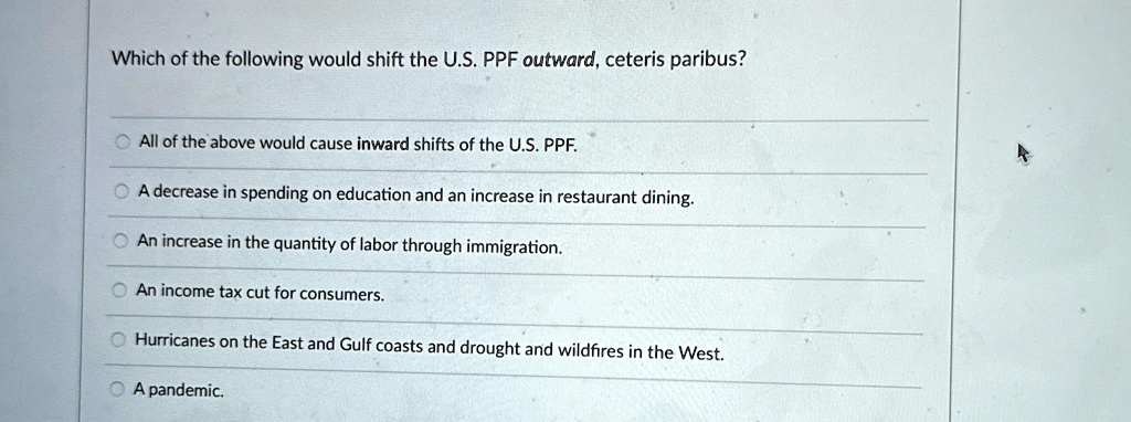 Which of the following would shift the U.S. PPF outward, ceteris paribus?
All of the above would cause inward shifts of the U.S. PPF.
A decrease in spending on education and an increase in restaurant dining.
An increase in the quantity of labor through immigration.
An income tax cut for consumers.
Hurricanes on the East and Gulf coasts and drought and wildfires in the West.
A pandemic.