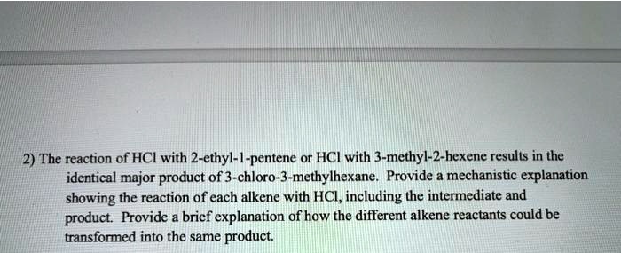 The reaction of HCl with 2-ethyl-1-pentene or HCl with 3-methyl-2-hexene results in the identical major product of 3-chloro-3-methylhexane. Provide a mechanistic explanation showing the reaction of each alkene with HCl, including the intermediate and product. Provide a brief explanation of how the different alkene reactants could be transformed into the same product.
