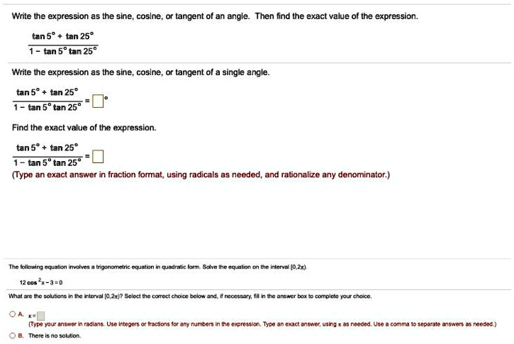 Write the expression as the sine, cosine, or tangent of an angle. Then find the exact value of the expression.

tan 5° + tan 25°
—————-
1 - tan 5° tan 25°

Write the expression as the sine, cosine, or tangent of a single angle.

tan 5° + tan 25°
—————- = [ ]°
1 - tan 5° tan 25°

Find the exact value of the expression.

tan 5° + tan 25°
—————- = [ ]
1 - tan 5° tan 25°
(Type an exact answer in fraction format, using radicals as needed, and rationalize any denominator.)

The following equation involves a trigonometric equation in quadratic form. Solve the equation on the interval [0, 2?).

12 cos^2 x - 3 = 0

What are the solutions in the interval [0, 2?)? Select the correct choice below and, if necessary, fill in the answer box to complete your choice.

A. x = [ ]
(Type your answer in radians. Use integers or fractions for any numbers in the expression. Type an exact answer, using ? as needed. Use a comma to separate answers as needed.)
B. There is no solution.