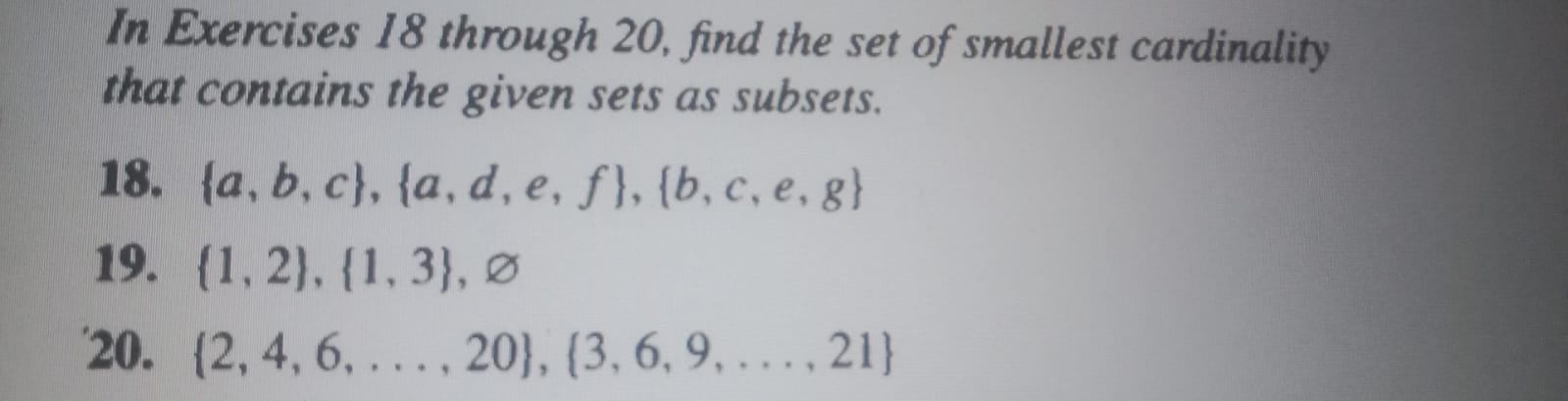 In Exercises 18 through 20, find the set of smallest cardinality that contains the given sets as subsets.
18. {a, b, c},{a, d, e, f},{b, c, e, g}
19. {1,2},{1,3}, ∅
20. {2,4,6, …, 20},{3,6,9, …, 21}