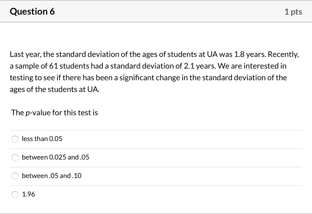 Last year, the standard deviation of the ages of students at UA was 1.8 years. Recently, a sample of 61 students had a standard deviation of 2.1 years. We are interested in testing to see if there has been a significant change in the standard deviation of the ages of the students at UA.

The p-value for this test is

less than 0.05
between 0.025 and .05
between .05 and .10
1.96
